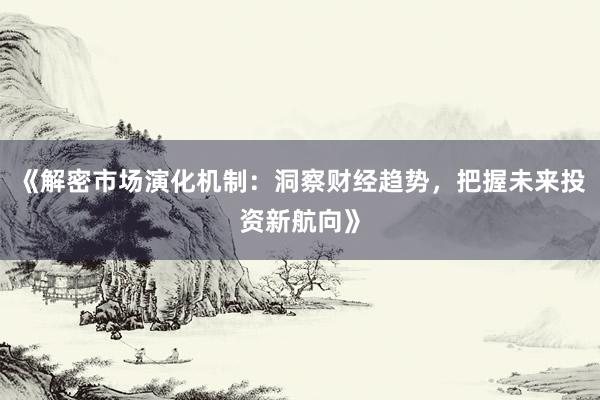 《解密市场演化机制：洞察财经趋势，把握未来投资新航向》