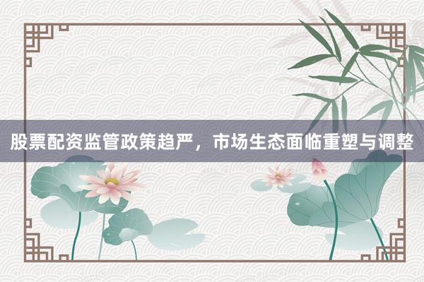 股票配资监管政策趋严，市场生态面临重塑与调整