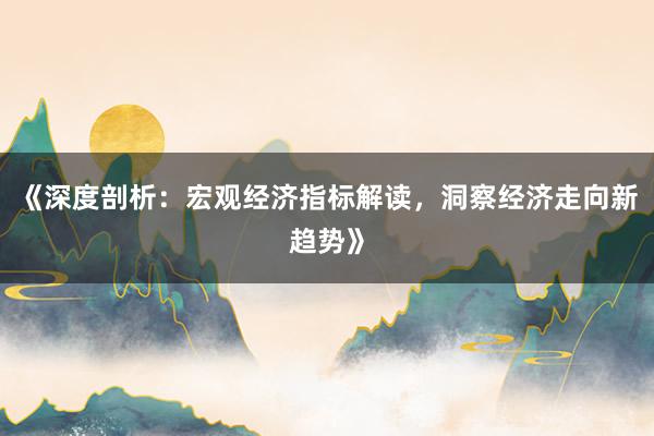 《深度剖析：宏观经济指标解读，洞察经济走向新趋势》