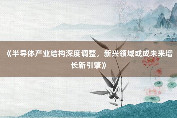 《半导体产业结构深度调整，新兴领域或成未来增长新引擎》