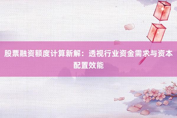 股票融资额度计算新解：透视行业资金需求与资本配置效能
