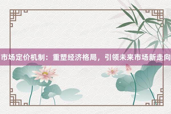 市场定价机制：重塑经济格局，引领未来市场新走向