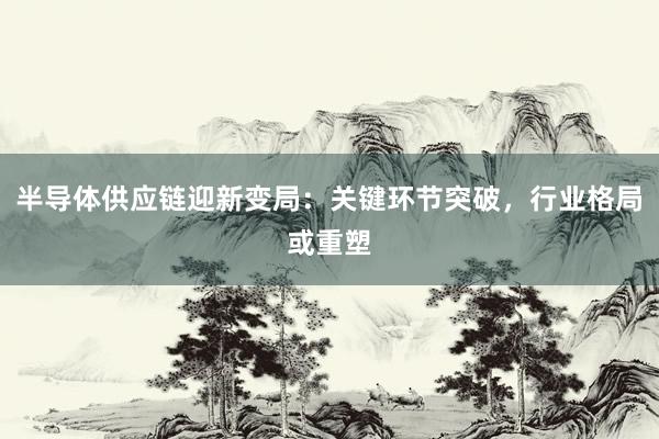 半导体供应链迎新变局：关键环节突破，行业格局或重塑