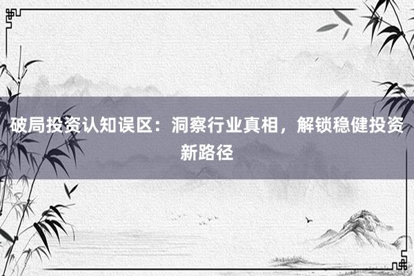 破局投资认知误区：洞察行业真相，解锁稳健投资新路径