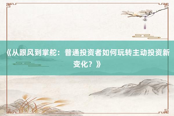 《从跟风到掌舵：普通投资者如何玩转主动投资新变化？》