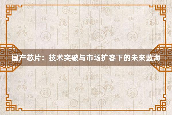 国产芯片:技术突破与市场扩容下的未来蓝海