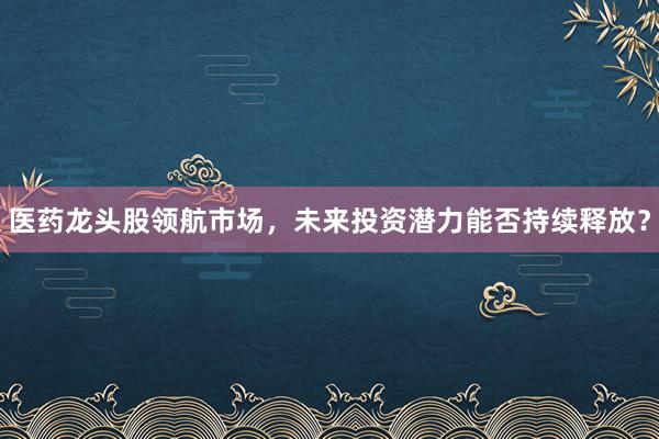医药龙头股领航市场，未来投资潜力能否持续释放？
