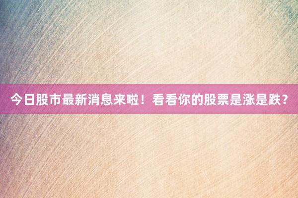 今日股市最新消息来啦！看看你的股票是涨是跌？