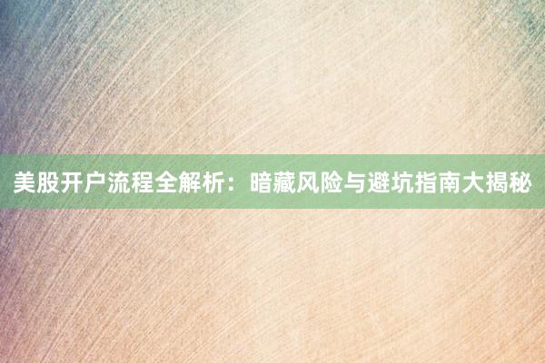 美股开户流程全解析：暗藏风险与避坑指南大揭秘