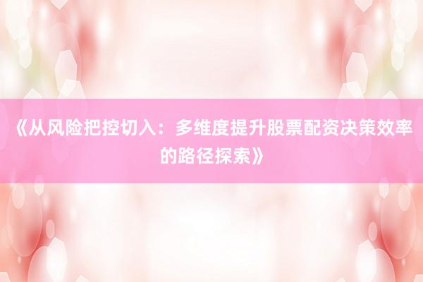 《从风险把控切入：多维度提升股票配资决策效率的路径探索》