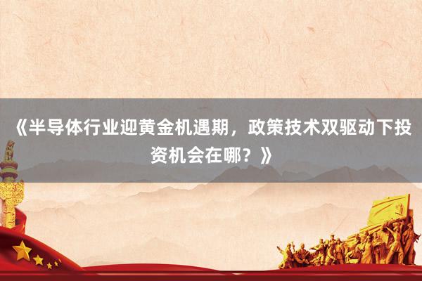 《半导体行业迎黄金机遇期，政策技术双驱动下投资机会在哪？》