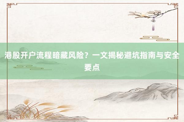 港股开户流程暗藏风险？一文揭秘避坑指南与安全要点