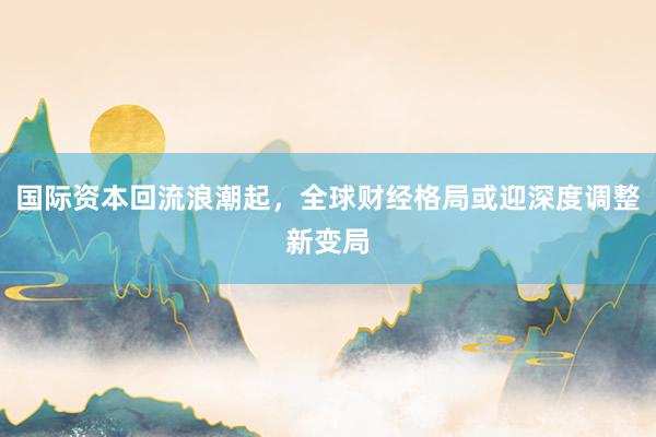 国际资本回流浪潮起，全球财经格局或迎深度调整新变局