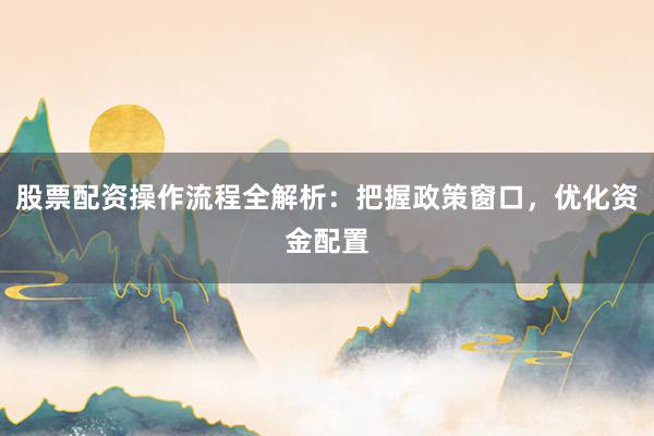 股票配资操作流程全解析：把握政策窗口，优化资金配置