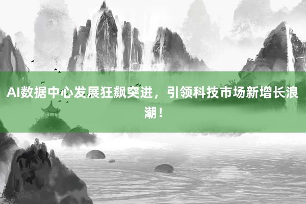 AI数据中心发展狂飙突进，引领科技市场新增长浪潮！