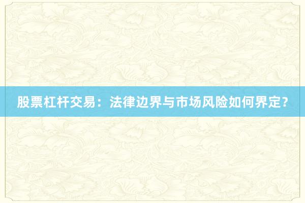 股票杠杆交易：法律边界与市场风险如何界定？