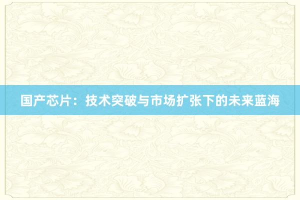 国产芯片：技术突破与市场扩张下的未来蓝海