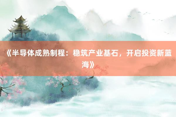 《半导体成熟制程：稳筑产业基石，开启投资新蓝海》