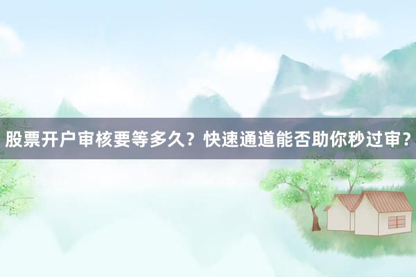 股票开户审核要等多久？快速通道能否助你秒过审？