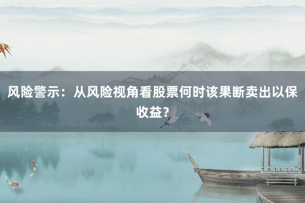 风险警示：从风险视角看股票何时该果断卖出以保收益？