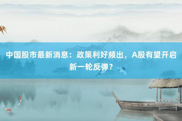 中国股市最新消息：政策利好频出，A股有望开启新一轮反弹？