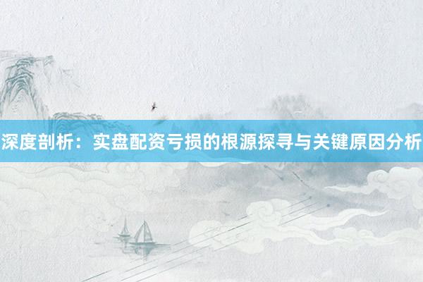 深度剖析：实盘配资亏损的根源探寻与关键原因分析