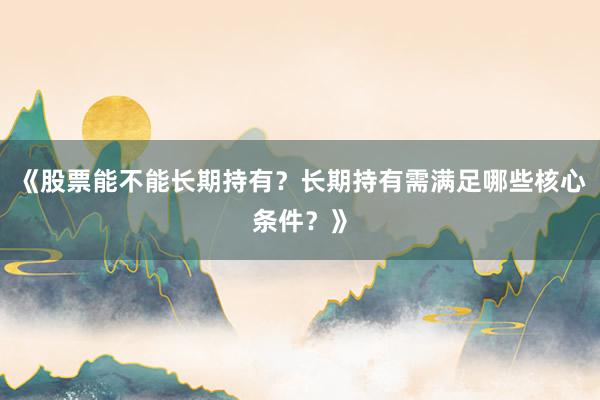 《股票能不能长期持有？长期持有需满足哪些核心条件？》