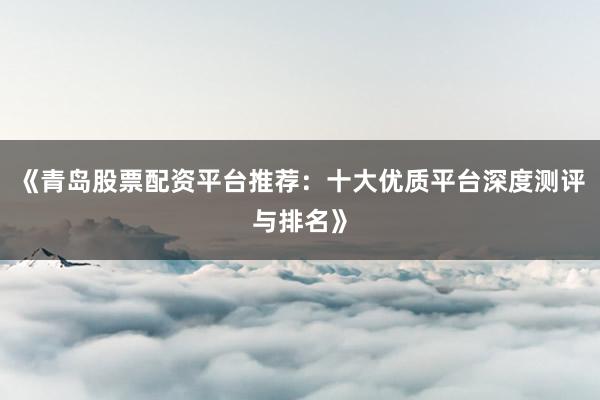《青岛股票配资平台推荐：十大优质平台深度测评与排名》