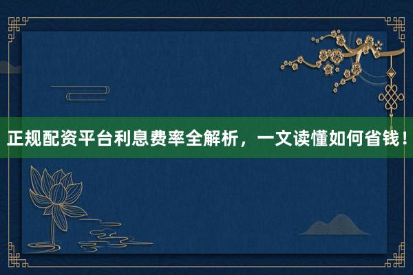 正规配资平台利息费率全解析，一文读懂如何省钱！