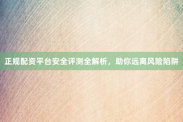 正规配资平台安全评测全解析，助你远离风险陷阱
