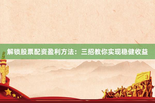 解锁股票配资盈利方法：三招教你实现稳健收益