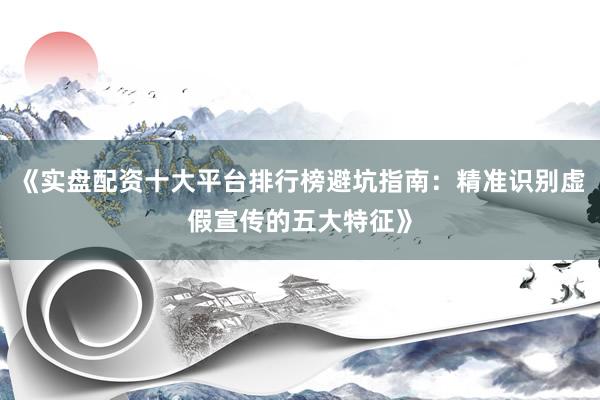 《实盘配资十大平台排行榜避坑指南：精准识别虚假宣传的五大特征》