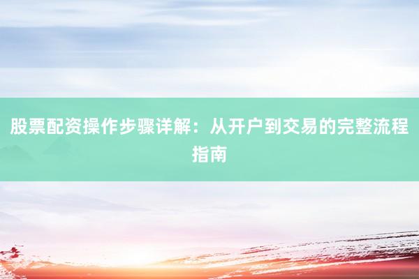 股票配资操作步骤详解：从开户到交易的完整流程指南