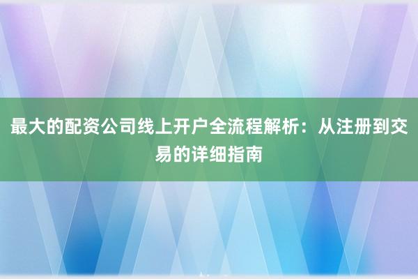 最大的配资公司线上开户全流程解析：从注册到交易的详细指南