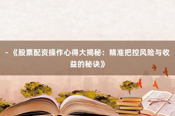 - 《股票配资操作心得大揭秘：精准把控风险与收益的秘诀》