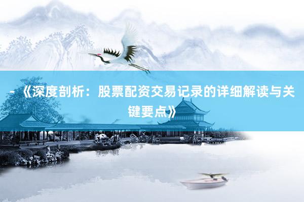 - 《深度剖析：股票配资交易记录的详细解读与关键要点》