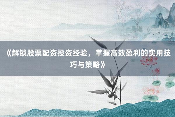 《解锁股票配资投资经验，掌握高效盈利的实用技巧与策略》