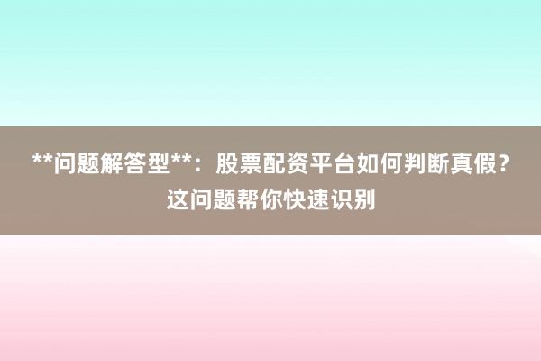 **问题解答型**：股票配资平台如何判断真假？这问题帮你快速识别