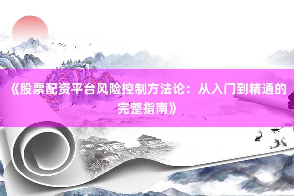 《股票配资平台风险控制方法论：从入门到精通的完整指南》