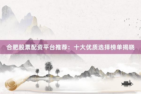 合肥股票配资平台推荐：十大优质选择榜单揭晓