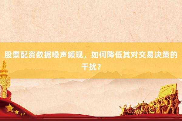 股票配资数据噪声频现，如何降低其对交易决策的干扰？