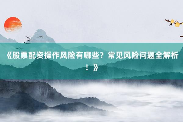 《股票配资操作风险有哪些？常见风险问题全解析！》