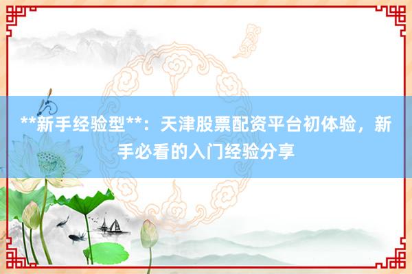 **新手经验型**：天津股票配资平台初体验，新手必看的入门经验分享