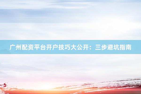 广州配资平台开户技巧大公开：三步避坑指南