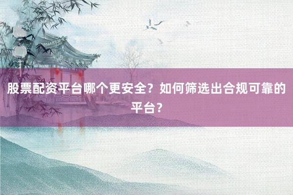 股票配资平台哪个更安全？如何筛选出合规可靠的平台？