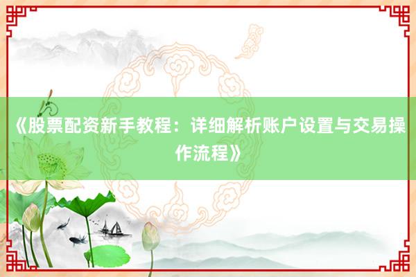 《股票配资新手教程：详细解析账户设置与交易操作流程》
