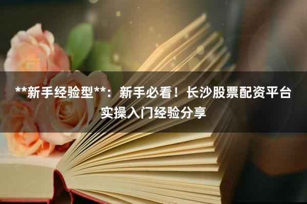 **新手经验型**：新手必看！长沙股票配资平台实操入门经验分享