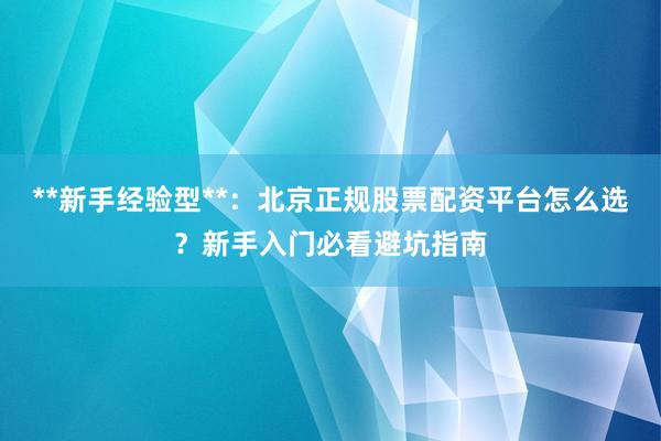 **新手经验型**：北京正规股票配资平台怎么选？新手入门必看避坑指南