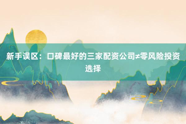 新手误区：口碑最好的三家配资公司≠零风险投资选择