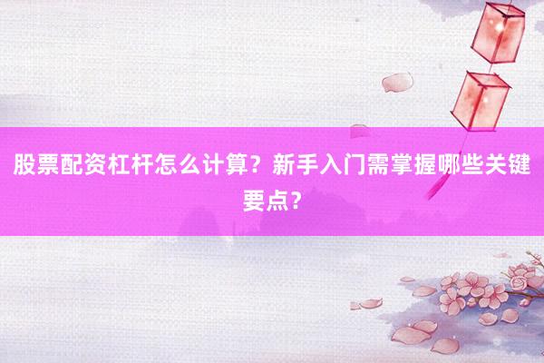 股票配资杠杆怎么计算？新手入门需掌握哪些关键要点？